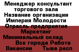 Менеджер-консультант торгового зала › Название организации ­ Империя Молодости › Отрасль предприятия ­ Маркетинг › Минимальный оклад ­ 30 000 - Все города Работа » Вакансии   . Тыва респ.,Ак-Довурак г.